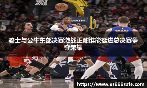 骑士与公牛东部决赛激战正酣谁能挺进总决赛争夺荣耀
