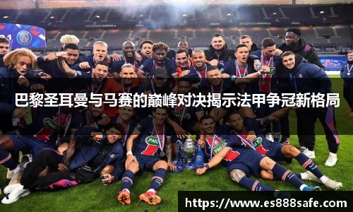 巴黎圣耳曼与马赛的巅峰对决揭示法甲争冠新格局